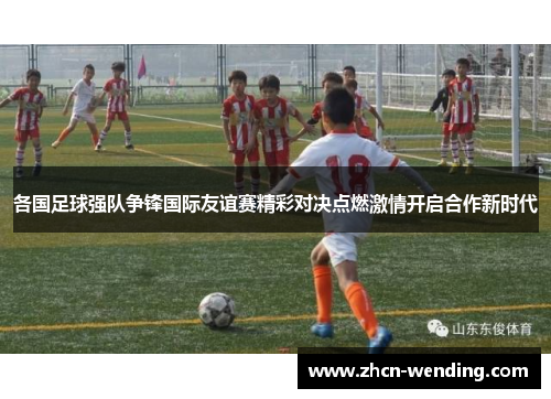 各国足球强队争锋国际友谊赛精彩对决点燃激情开启合作新时代