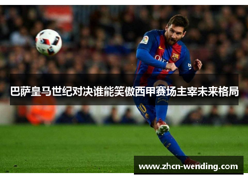 巴萨皇马世纪对决谁能笑傲西甲赛场主宰未来格局
