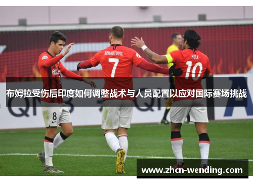 布姆拉受伤后印度如何调整战术与人员配置以应对国际赛场挑战