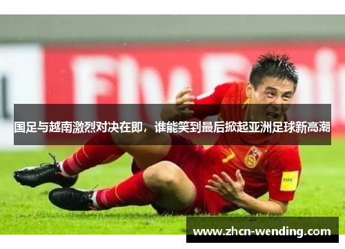 国足与越南激烈对决在即，谁能笑到最后掀起亚洲足球新高潮