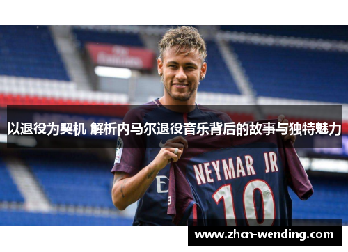 以退役为契机 解析内马尔退役音乐背后的故事与独特魅力